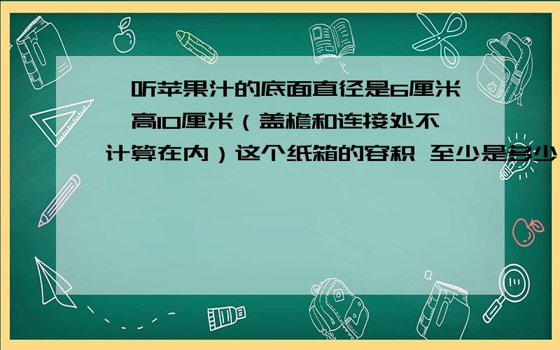 一听苹果汁的底面直径是6厘米,高10厘米（盖檐和连接处不计算在内）这个纸箱的容积 至少是多少立方厘米?24听