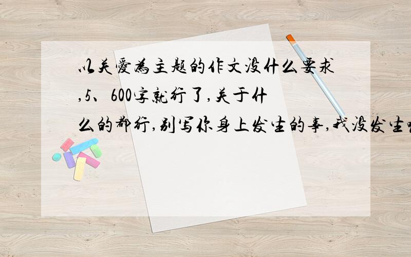 以关爱为主题的作文没什么要求,5、600字就行了,关于什么的都行,别写你身上发生的事,我没发生嘛.就以关爱为主题就好了,快,