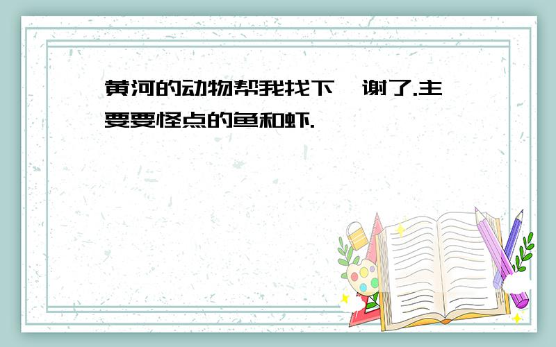 黄河的动物帮我找下,谢了.主要要怪点的鱼和虾.