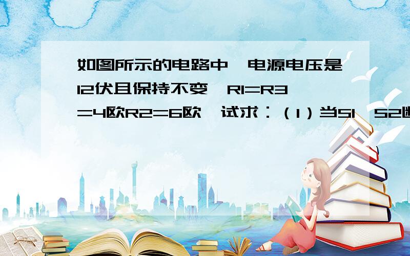 如图所示的电路中,电源电压是12伏且保持不变,R1=R3=4欧R2=6欧,试求：（1）当S1,S2断开时,电流表和电压