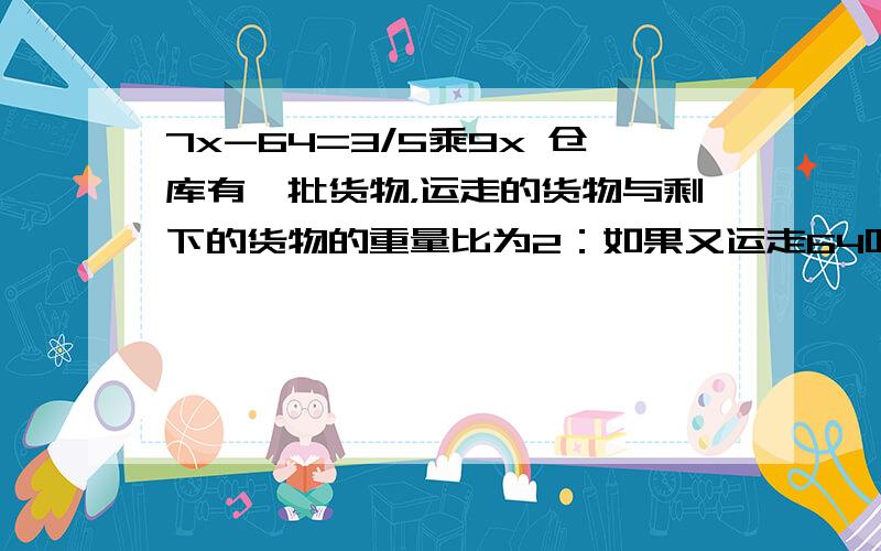 7x-64=3/5乘9x 仓库有一批货物，运走的货物与剩下的货物的重量比为2：如果又运走64吨，那么剩下的货物只有仓库原有货物的3/5，仓库原有货物多少吨？