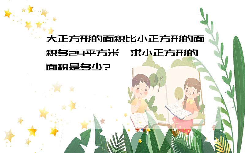 大正方形的面积比小正方形的面积多24平方米,求小正方形的面积是多少?