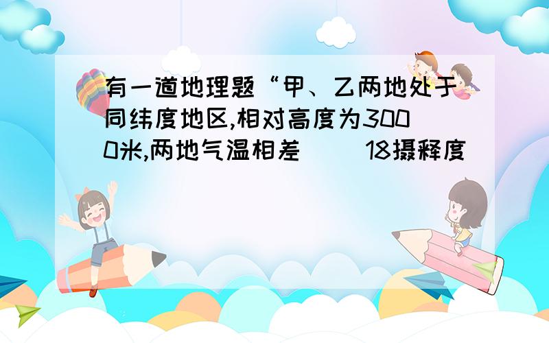 有一道地理题“甲、乙两地处于同纬度地区,相对高度为3000米,两地气温相差（ ）18摄释度