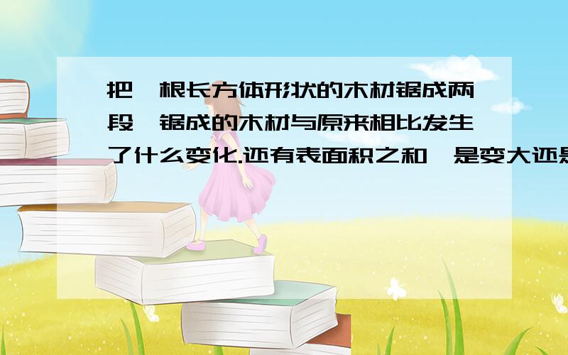 把一根长方体形状的木材锯成两段,锯成的木材与原来相比发生了什么变化.还有表面积之和,是变大还是变小?