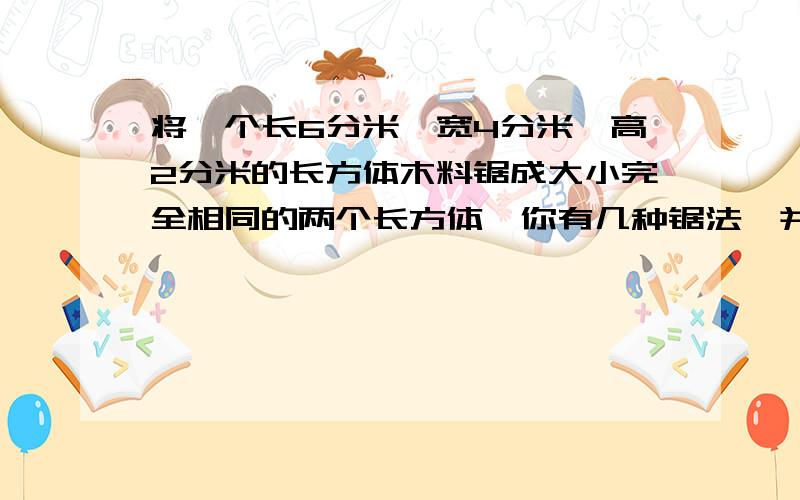 将一个长6分米,宽4分米,高2分米的长方体木料锯成大小完全相同的两个长方体,你有几种锯法,并求出表面积表面积各增加了多少