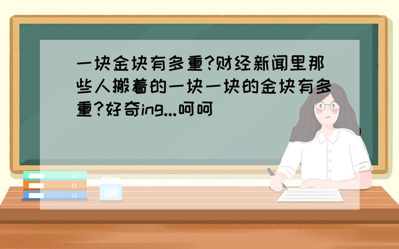 一块金块有多重?财经新闻里那些人搬着的一块一块的金块有多重?好奇ing...呵呵