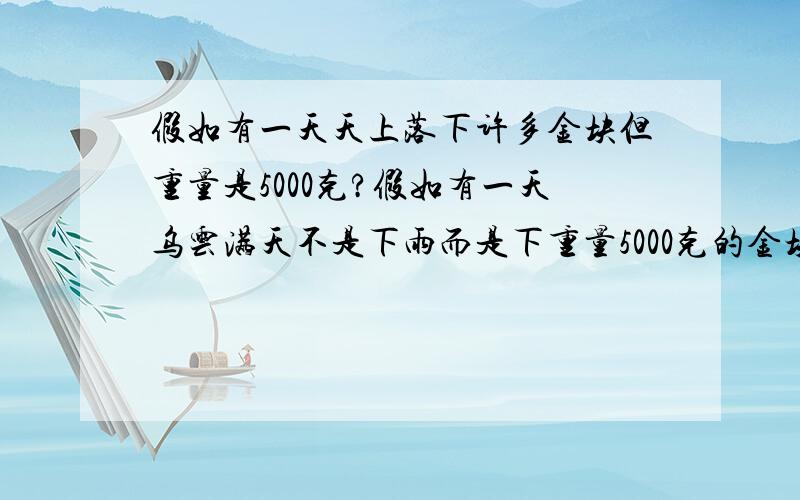 假如有一天天上落下许多金块但重量是5000克?假如有一天乌云满天不是下雨而是下重量5000克的金块落下来,你是在地方逃命,还是不怕牺牲去捡金块呢!