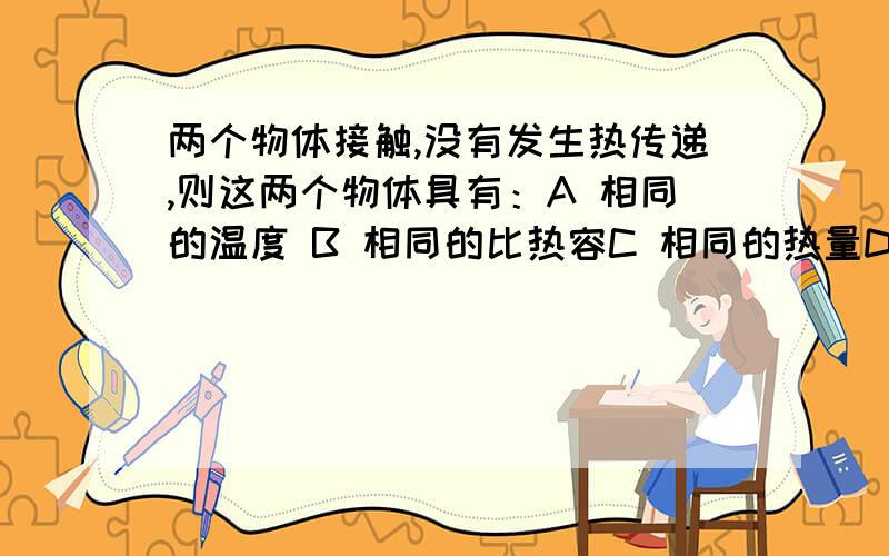 两个物体接触,没有发生热传递,则这两个物体具有：A 相同的温度 B 相同的比热容C 相同的热量D 相同的质量