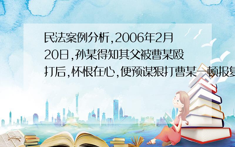 民法案例分析,2006年2月20日,孙某得知其父被曹某殴打后,怀恨在心,便预谋狠打曹某一顿报复.次日上午,孙某纠集孟某乘车找到张某,说明来意后,让张某帮助引路,张某将二人领导曹某耕种的田地