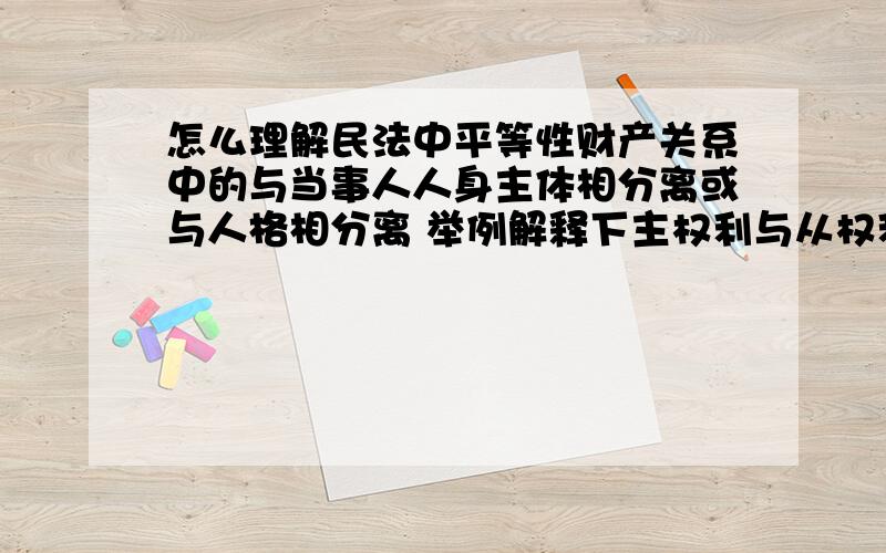 怎么理解民法中平等性财产关系中的与当事人人身主体相分离或与人格相分离 举例解释下主权利与从权利?