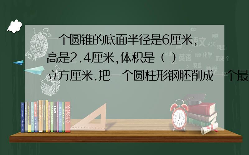 一个圆锥的底面半径是6厘米,高是2.4厘米,体积是（ ）立方厘米.把一个圆柱形钢胚削成一个最大的圆锥,要削去1.8立方厘米,未削前圆柱的体积是（ ）立方厘米.