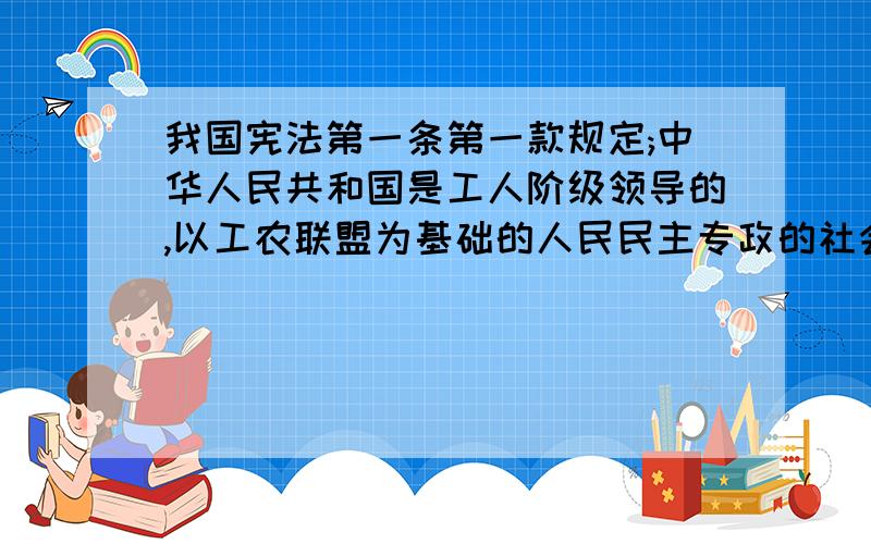 我国宪法第一条第一款规定;中华人民共和国是工人阶级领导的,以工农联盟为基础的人民民主专政的社会主义