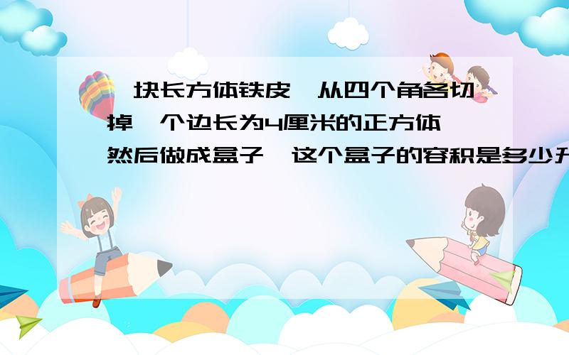 一块长方体铁皮,从四个角各切掉一个边长为4厘米的正方体,然后做成盒子,这个盒子的容积是多少升?厚度不计