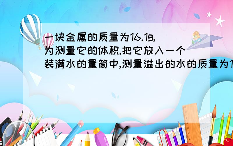 一块金属的质量为16.1g,为测量它的体积,把它放入一个装满水的量筒中,测量溢出的水的质量为1.8×10^-3kg,请判断块金属是什么金属制作的?