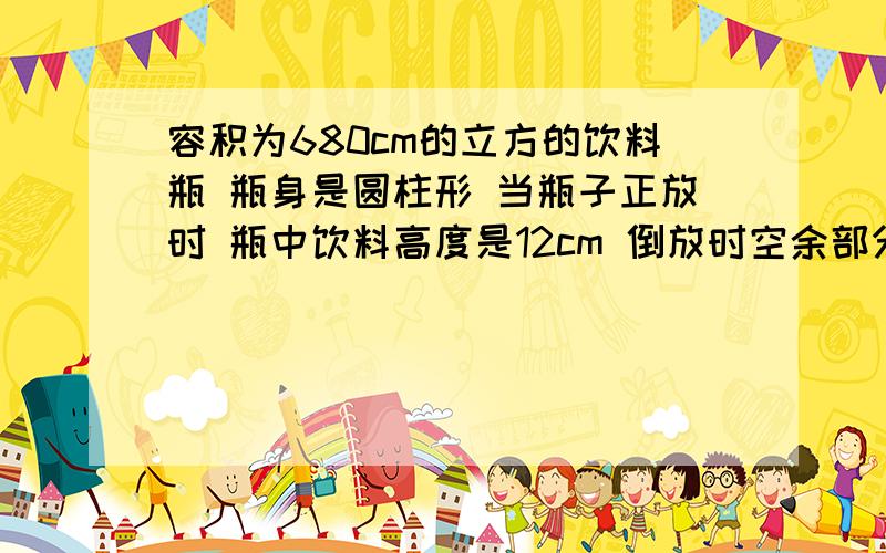 容积为680cm的立方的饮料瓶 瓶身是圆柱形 当瓶子正放时 瓶中饮料高度是12cm 倒放时空余部分高度是4cm v是饮料的v是 要分析,就连算式公式和这样做的原因也要