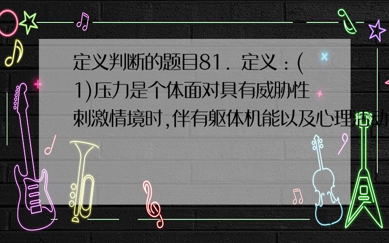 定义判断的题目81．定义：(1)压力是个体面对具有威胁性刺激情境时,伴有躯体机能以及心理活动改变的一种身心紧张状态.(2)挫折是指个体在通向目标中遇到难以克服的困难或干扰,使目标不