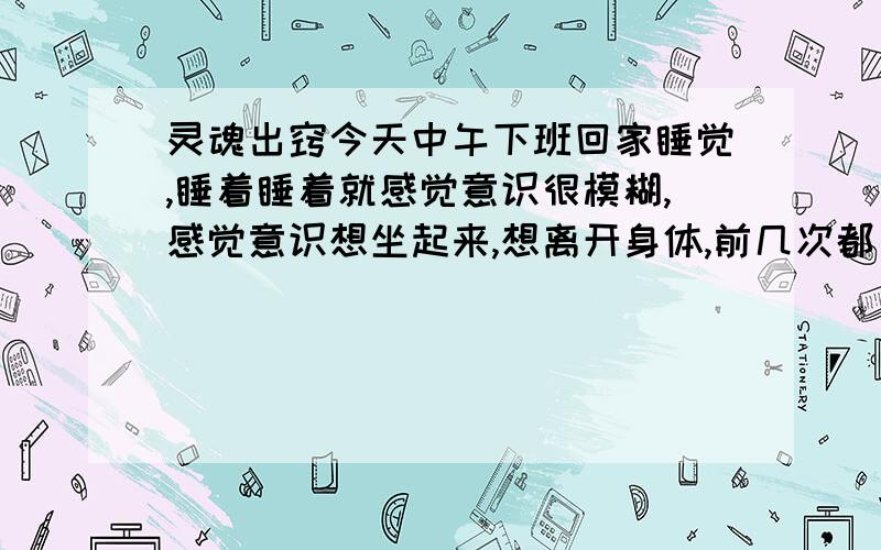 灵魂出窍今天中午下班回家睡觉,睡着睡着就感觉意识很模糊,感觉意识想坐起来,想离开身体,前几次都只有头抬了起来,抬起来那个时候感觉好轻松,最后试着把身体放轻松,一下就坐了起来,离