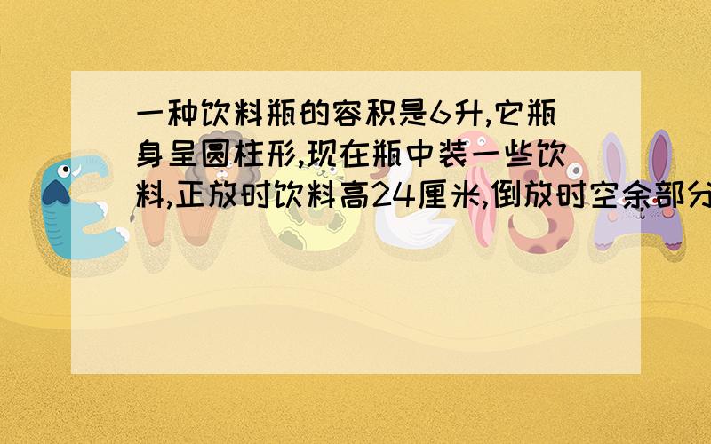 一种饮料瓶的容积是6升,它瓶身呈圆柱形,现在瓶中装一些饮料,正放时饮料高24厘米,倒放时空余部分的高是6厘米,瓶中现有饮料多少升