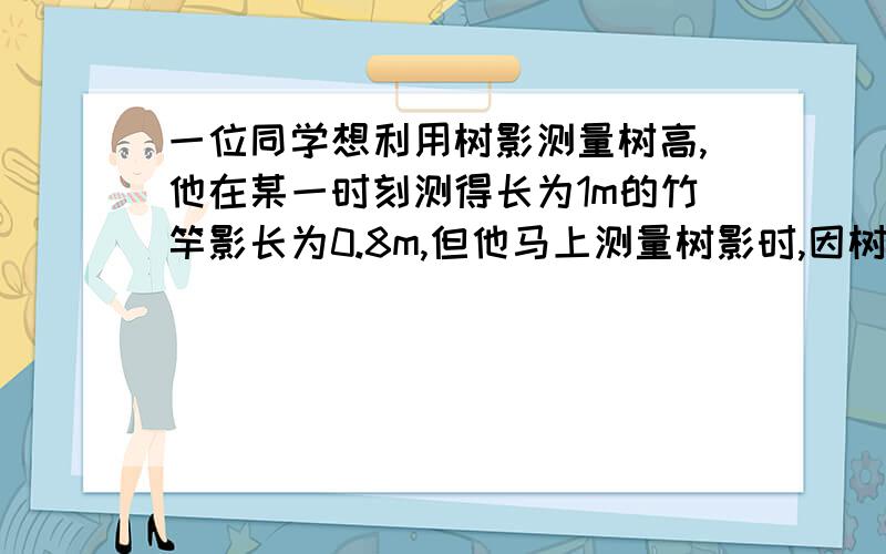 一位同学想利用树影测量树高,他在某一时刻测得长为1m的竹竿影长为0.8m,但他马上测量树影时,因树靠近一幢建筑物,影子不全落在地面上,有一部分影子在抢墒,他先测得在墙上的影高为1.2m,又