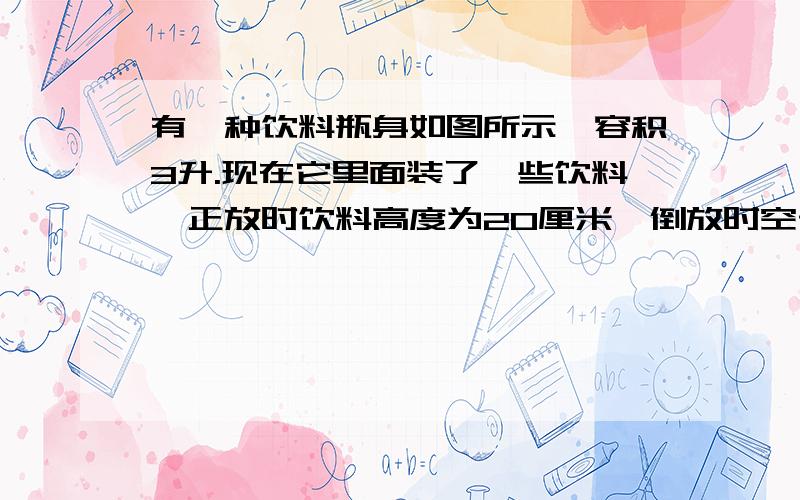 有一种饮料瓶身如图所示,容积3升.现在它里面装了一些饮料,正放时饮料高度为20厘米,倒放时空于部分高度为5厘米.那么瓶内现有饮料多少升?（饮料瓶是那种啤酒瓶）