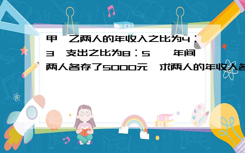 甲、乙两人的年收入之比为4：3,支出之比为8：5,一年间两人各存了5000元,求两人的年收入各是多少.请用两元一次方程组解