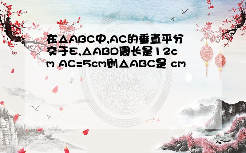 在△ABC中,AC的垂直平分交于E,△ABD周长是12cm AC=5cm则△ABC是 cm