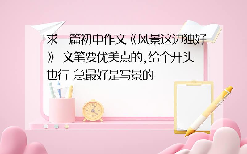 求一篇初中作文《风景这边独好》 文笔要优美点的,给个开头也行 急最好是写景的