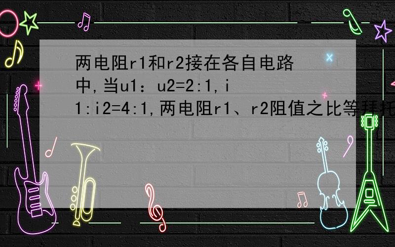 两电阻r1和r2接在各自电路中,当u1：u2=2:1,i1:i2=4:1,两电阻r1、r2阻值之比等拜托各位大神