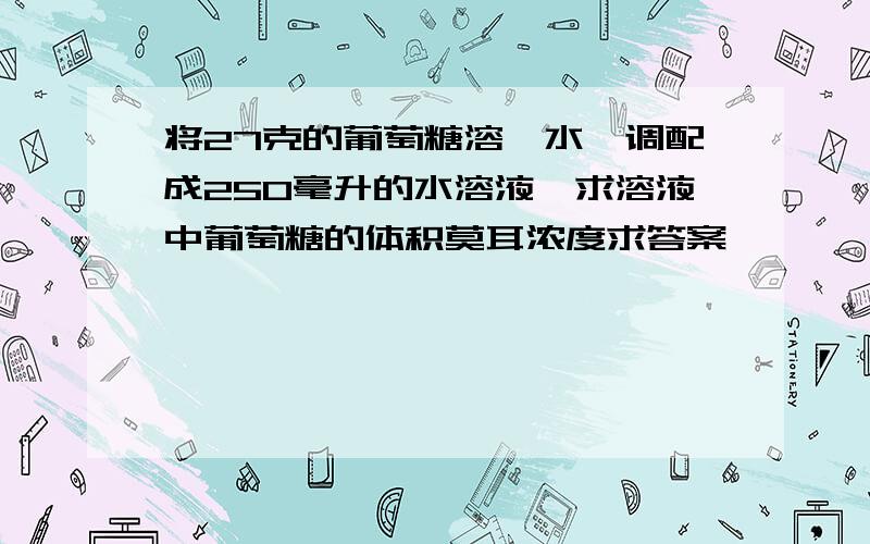 将27克的葡萄糖溶於水,调配成250毫升的水溶液,求溶液中葡萄糖的体积莫耳浓度求答案