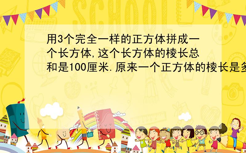 用3个完全一样的正方体拼成一个长方体,这个长方体的棱长总和是100厘米.原来一个正方体的棱长是多少?