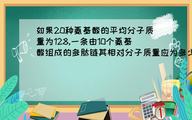 如果20种氨基酸的平均分子质量为128,一条由10个氨基酸组成的多肽链其相对分子质量应为多少?请说明原因.1、12802、11003、11184、1162请问为什么要用20种氨基酸的平均分子质量乘以10。