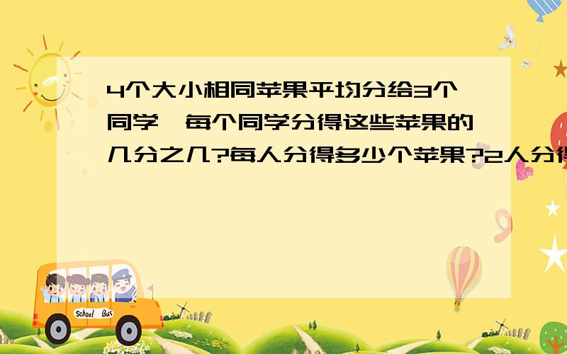 4个大小相同苹果平均分给3个同学,每个同学分得这些苹果的几分之几?每人分得多少个苹果?2人分得多少个苹果|?