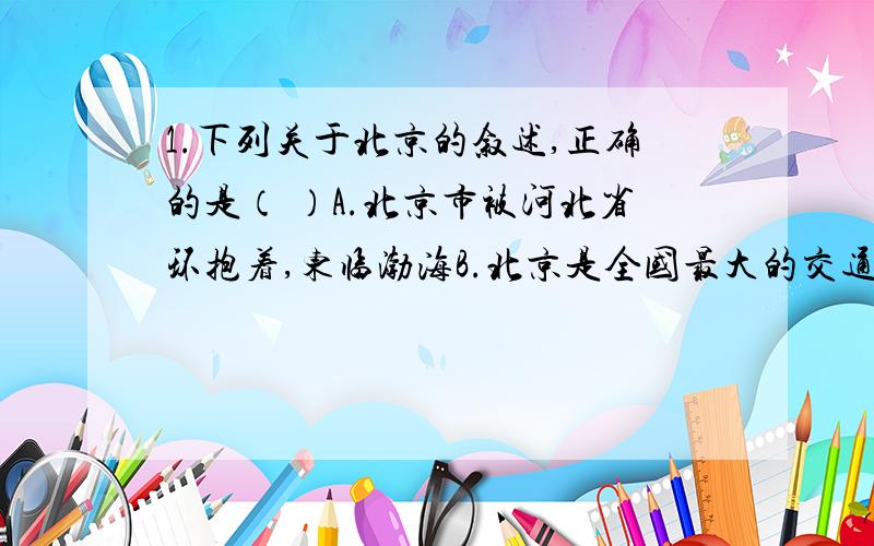 1.下列关于北京的叙述,正确的是（ ）A.北京市被河北省环抱着,东临渤海B.北京是全国最大的交通中心和国际交往中心C.北京夏季高温多雨,冬季寒冷干燥D.北京地处黄淮海平原中部2.从根本上解