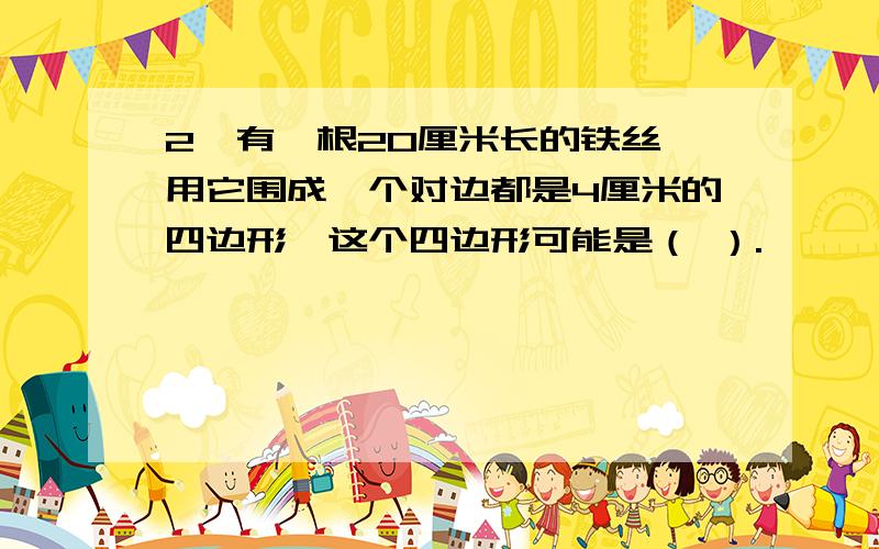 2、有一根20厘米长的铁丝,用它围成一个对边都是4厘米的四边形,这个四边形可能是（ ）.