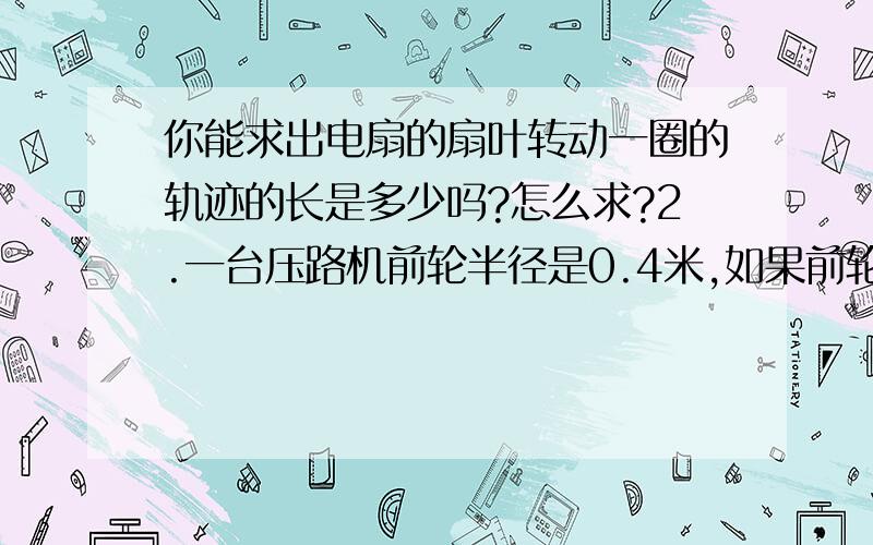 你能求出电扇的扇叶转动一圈的轨迹的长是多少吗?怎么求?2.一台压路机前轮半径是0.4米,如果前轮每分钟转动6周,十分钟可以从路的一端转到另一端,这条路约长多少米? 3、用一条长20米的绳子