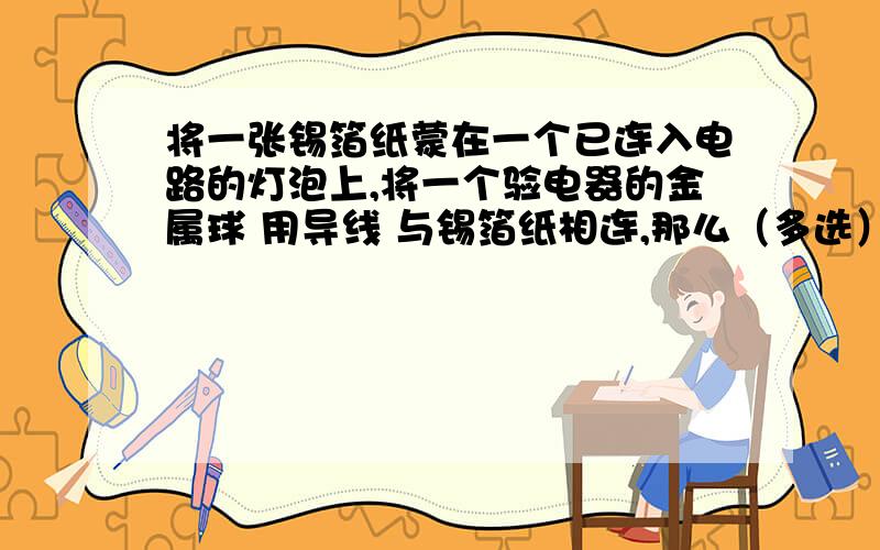 将一张锡箔纸蒙在一个已连入电路的灯泡上,将一个验电器的金属球 用导线 与锡箔纸相连,那么（多选）A 原本带正电的验电器,张角会变大.B 原本带负电的验电器,张角会变大.C 原本带正电的