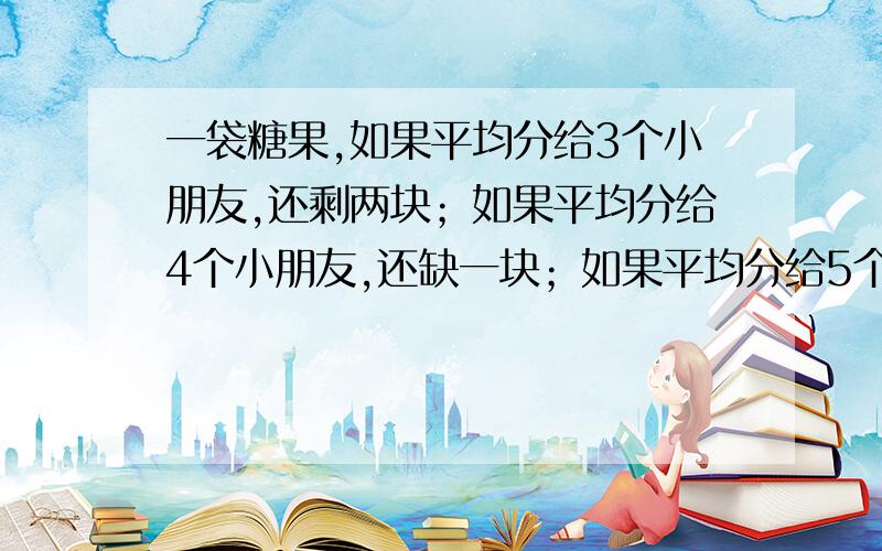 一袋糖果,如果平均分给3个小朋友,还剩两块；如果平均分给4个小朋友,还缺一块；如果平均分给5个小朋友,如果平均分给5个小朋友,还缺一块,这对糖果至少有多少块?写算式,写讲解