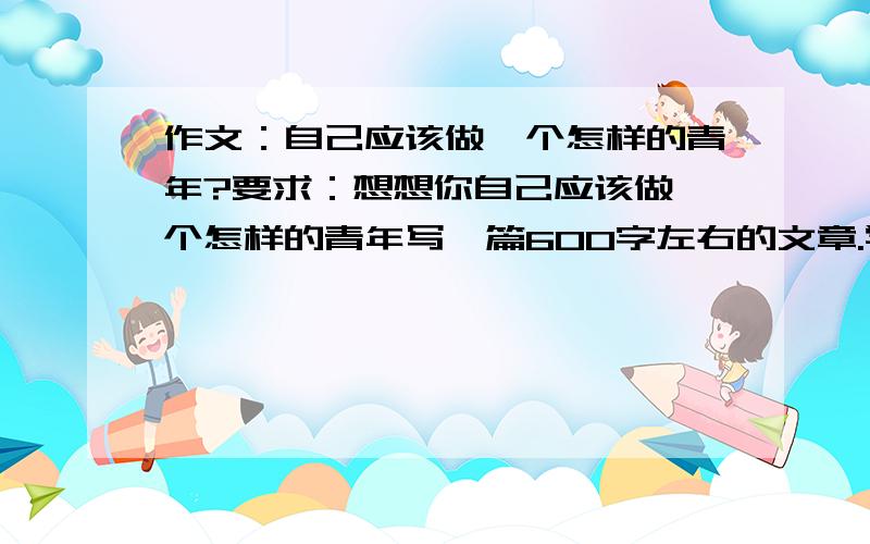 作文：自己应该做一个怎样的青年?要求：想想你自己应该做一个怎样的青年写一篇600字左右的文章.学哥学姐或者同龄人进来帮我出出主意吧,我的作文水平真的是...仅供参考也行,我现在没一