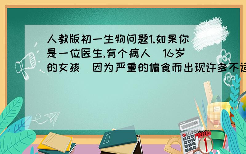 人教版初一生物问题1.如果你是一位医生,有个病人（16岁的女孩）因为严重的偏食而出现许多不适症状,你会怎样劝说她尽量合理的进行饮食?请试着为她开出这一周的食谱.2.有一些幼儿缺钙时