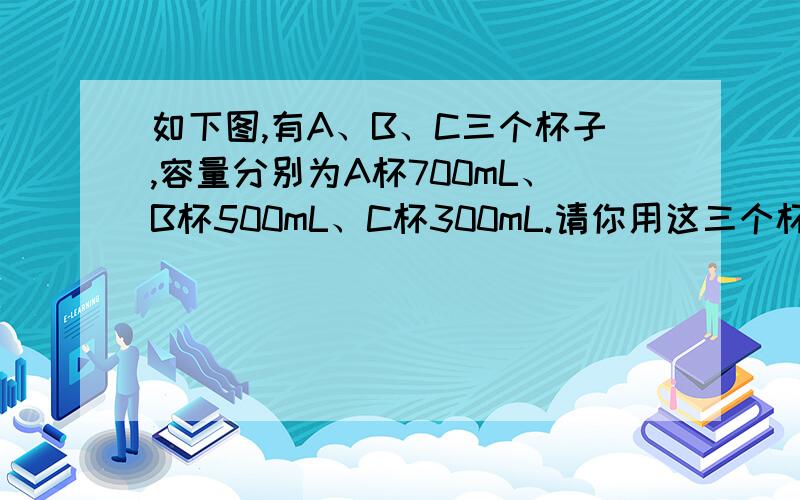 如下图,有A、B、C三个杯子,容量分别为A杯700mL、B杯500mL、C杯300mL.请你用这三个杯子量出100mL的水...