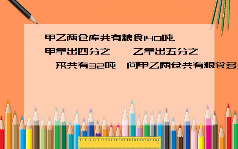 甲乙两仓库共有粮食140吨.甲拿出四分之一,乙拿出五分之一来共有32吨,问甲乙两仓共有粮食多少吨甲乙两仓库共有粮食140吨.甲拿出四分之一,乙拿出五分之一来共有32吨,问甲乙两仓共有粮食多