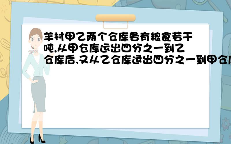 羊村甲乙两个仓库各有粮食若干吨,从甲仓库运出四分之一到乙仓库后,又从乙仓库运出四分之一到甲仓库,这时甲乙两个仓库的粮食储量相等.原来甲仓库是乙仓库的几分之几?（方程解）