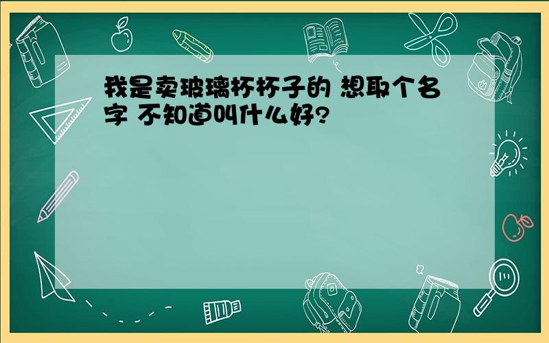 我是卖玻璃杯杯子的 想取个名字 不知道叫什么好?