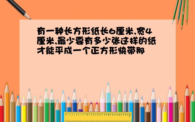 有一种长方形纸长6厘米,宽4厘米,最少要有多少张这样的纸才能平成一个正方形快带那