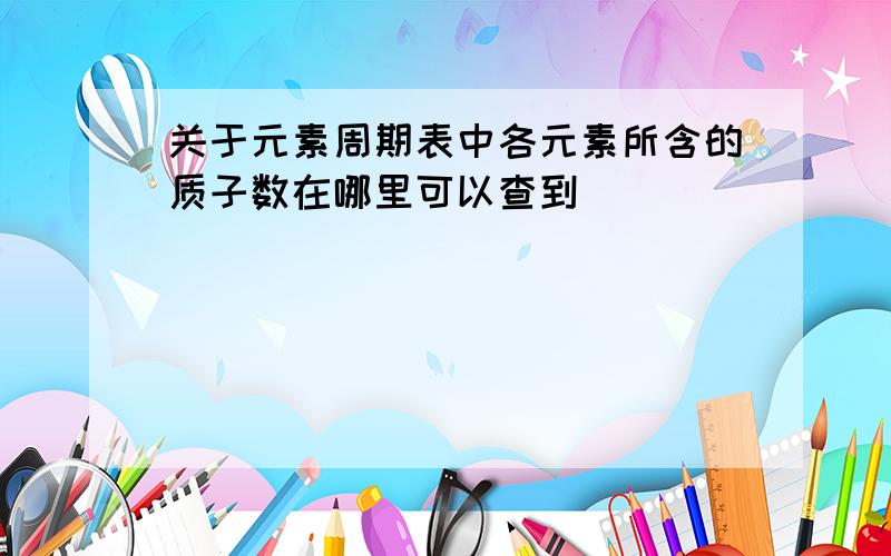 关于元素周期表中各元素所含的质子数在哪里可以查到