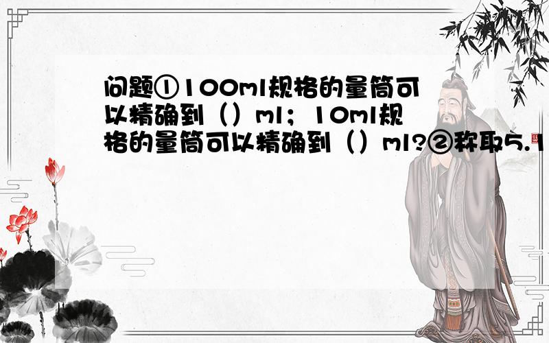 问题①100ml规格的量筒可以精确到（）ml；10ml规格的量筒可以精确到（）ml?②称取5.1克某固体药品时...问题①100ml规格的量筒可以精确到（）ml；10ml规格的量筒可以精确到（）ml?②称取5.1克某