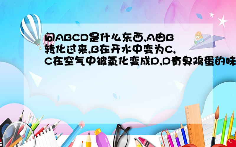 问ABCD是什么东西,A由B转化过来,B在开水中变为C,C在空气中被氧化变成D,D有臭鸡蛋的味道.我们老师说连爱因斯坦都解决不了的问题.