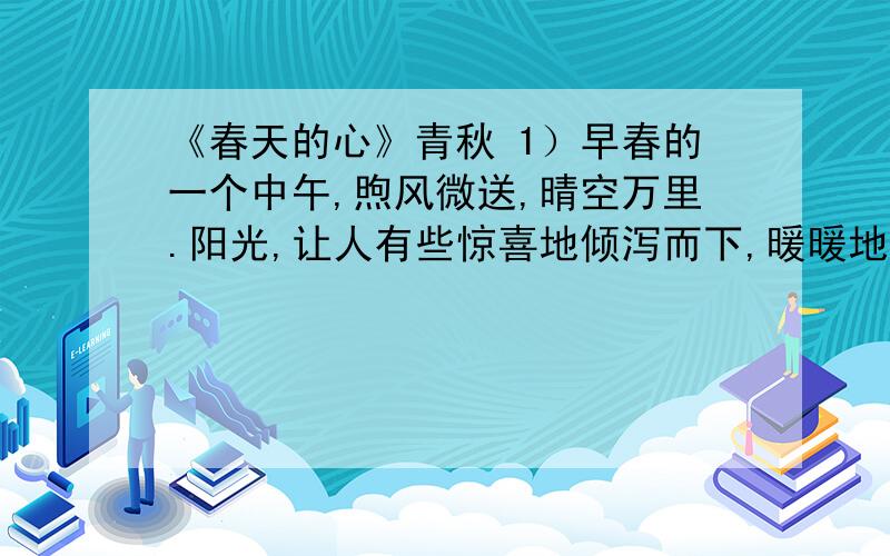 《春天的心》青秋 1）早春的一个中午,煦风微送,晴空万里.阳光,让人有些惊喜地倾泻而下,暖暖地照在每一个人的身上.（2）公园里,一大片迎春花率先听从和风暖阳的呼唤,一面夸张地宣扬着