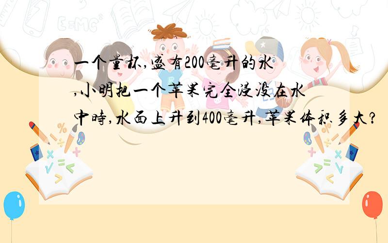 一个量杯,盛有200毫升的水,小明把一个苹果完全浸没在水中时,水面上升到400毫升,苹果体积多大?