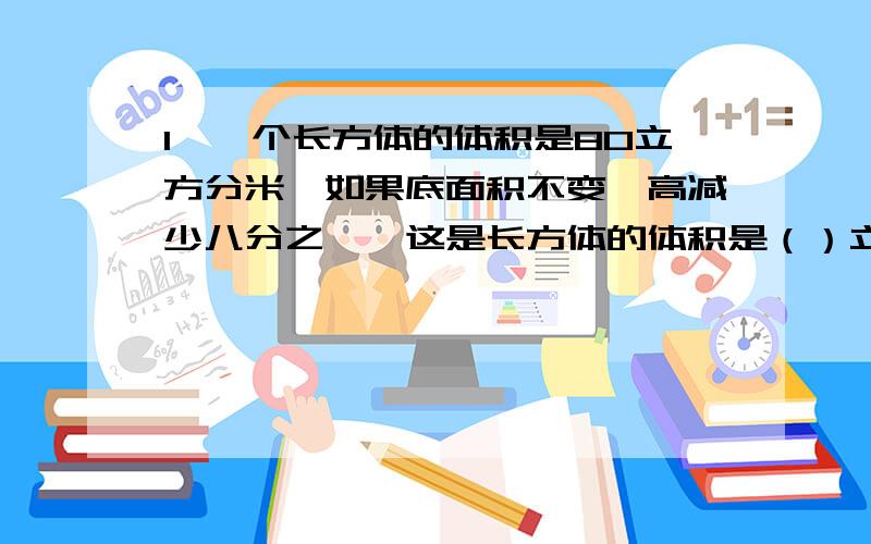 1、一个长方体的体积是80立方分米,如果底面积不变,高减少八分之一,这是长方体的体积是（）立方分米.2、一个正方体的棱长增加三分之一后,现在的棱长是原来的（）,表面积是原来的（）,